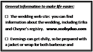 Text Box: General Information to make life easier:
□   The wedding web site:  you can find information about the wedding, including Erika and Cheyne�s registry.   www.scobyduo.com
□   Evenings can get chilly, so be prepared with a jacket or wrap for both barbecue and wedding.

